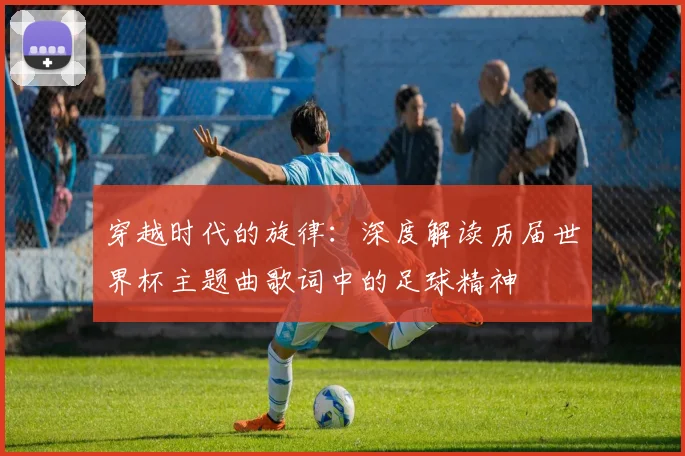 穿越时代的旋律:深度解读历届世界杯主题曲歌词中的足球精神