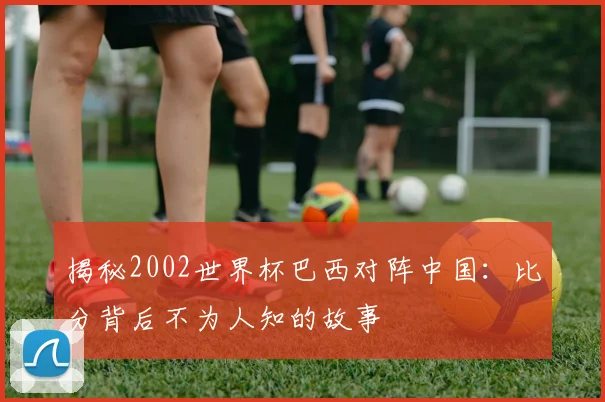 揭秘2002世界杯巴西对阵中国：比分背后不为人知的故事