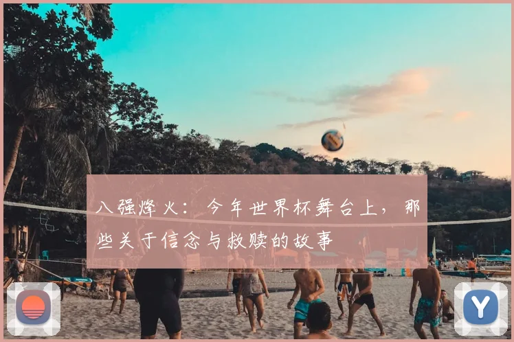 八强烽火：今年世界杯舞台上，那些关于信念与救赎的故事