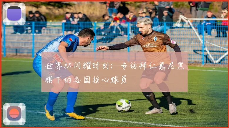 世界杯闪耀时刻：专访拜仁慕尼黑旗下的各国核心球员