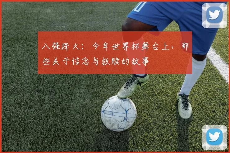 八强烽火：今年世界杯舞台上，那些关于信念与救赎的故事