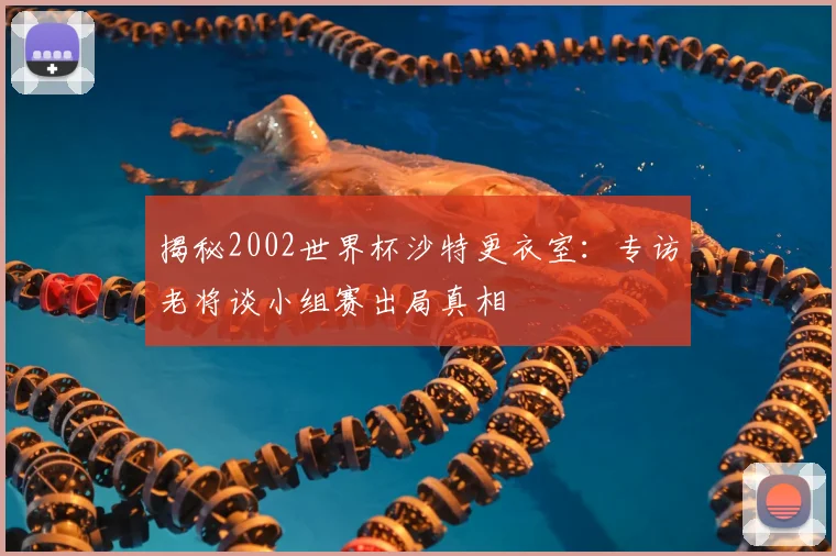 揭秘2002世界杯沙特更衣室：专访老将谈小组赛出局真相