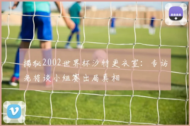 揭秘2002世界杯沙特更衣室：专访老将谈小组赛出局真相