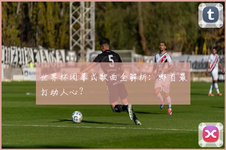 世界杯闭幕式歌曲全解析：哪首最打动人心？