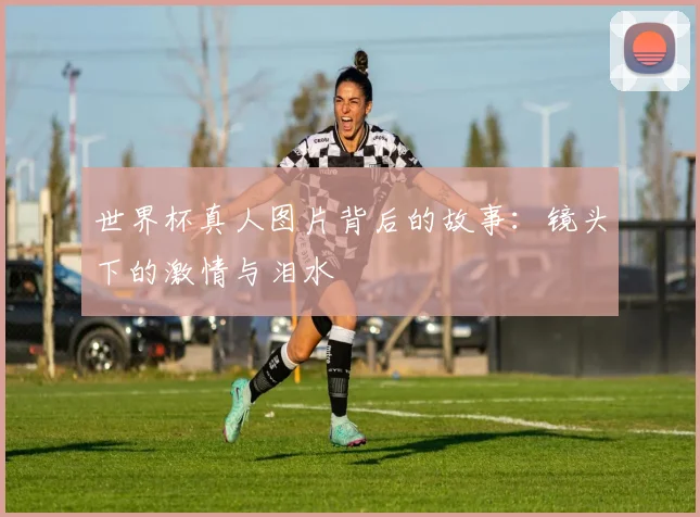 世界杯真人图片背后的故事：镜头下的激情与泪水