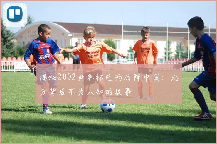 揭秘2002世界杯巴西对阵中国：比分背后不为人知的故事