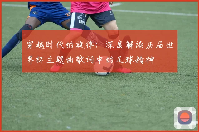 穿越时代的旋律：深度解读历届世界杯主题曲歌词中的足球精神
